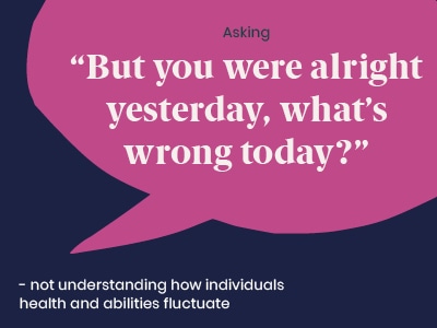 Example of a microaggression: Asking But you were alright yesterday, what's wrong today - not understanding how individuals health and abilities fluctuate.